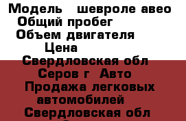  › Модель ­ шевроле авео › Общий пробег ­ 112 000 › Объем двигателя ­ 1 › Цена ­ 220 000 - Свердловская обл., Серов г. Авто » Продажа легковых автомобилей   . Свердловская обл.,Серов г.